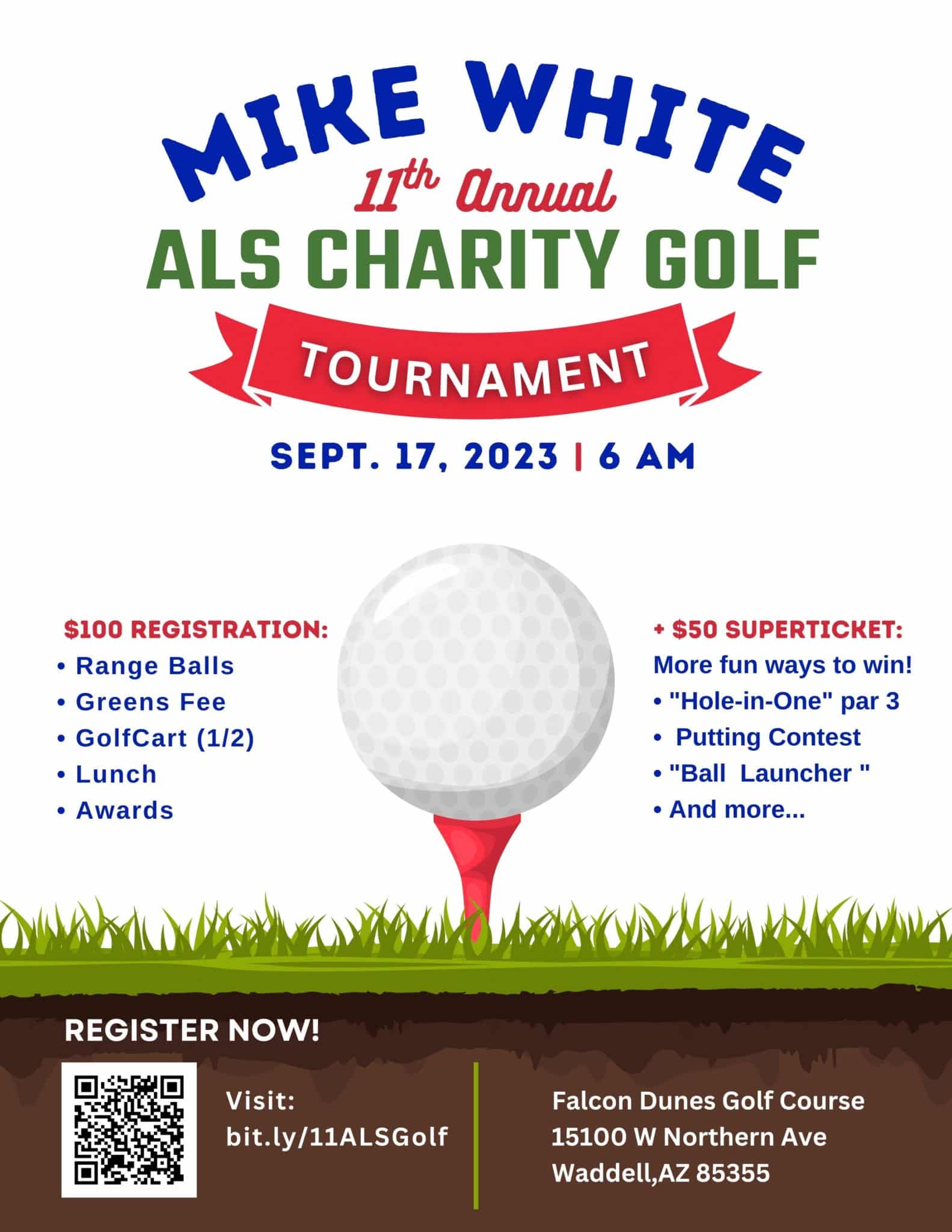 Mike White 11th Annual ALS Charity Golf Tournament September 17, 2023 6:00am Falcon Dunes Golf Course 15100 W Northern Ave Waddell, AZ 85355 $100 Registration includes game balls, Greens Fee, Golf Catt 1/2, Lunch, and Awards + $50 Superticket gives you more ways to win! "Hole-in-One" par 3, Putting Contest, "Ball Launcher" and more!